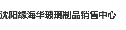 艹逼459沈阳缘海华玻璃制品销售中心